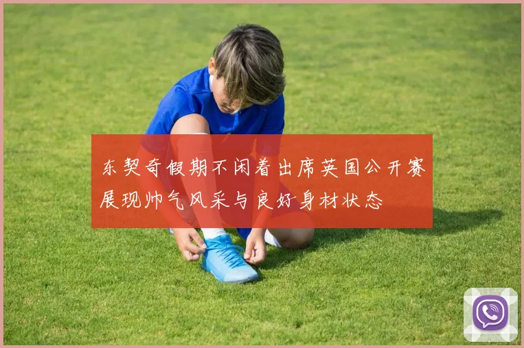 东契奇假期不闲着出席英国公开赛展现帅气风采与良好身材状态