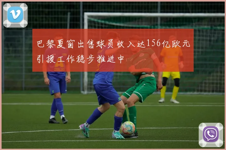 巴黎夏窗出售球员收入达156亿欧元引援工作稳步推进中